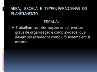 ÁREA, ESCALA E TEMPO:PARADIGMAS DO
PLANEJAMENTO
                   ESCALA:
 Trabalham as informações em diferentes
  graus de organização e complexidade, que
  devem ser estudados como um sistema em si
  mesmo.
 