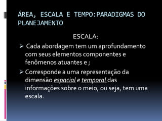 ÁREA, ESCALA E TEMPO:PARADIGMAS DO
PLANEJAMENTO
                  ESCALA:
 Cada abordagem tem um aprofundamento
  com seus elementos componentes e
  fenômenos atuantes e ;
 Corresponde a uma representação da
  dimensão espacial e temporal das
  informações sobre o meio, ou seja, tem uma
  escala.
 