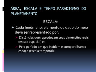 ÁREA, ESCALA E TEMPO:PARADIGMAS DO
PLANEJAMENTO
                  ESCALA:
 Cada fenômeno, elemento ou dado do meio
 deve ser representado por:
   Distâncias que reproduzam suas dimensões reais
   (escala espacial) e;
   Pelo período em que incidem e compartilham o
   espaço (escala temporal).
 