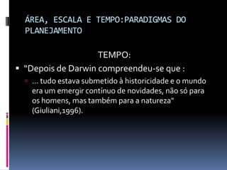 ÁREA, ESCALA E TEMPO:PARADIGMAS DO
  PLANEJAMENTO

                    TEMPO:
 “Depois de Darwin compreendeu-se que :
   ... tudo estava submetido à historicidade e o mundo
    era um emergir contínuo de novidades, não só para
    os homens, mas também para a natureza"
    (Giuliani,1996).
 