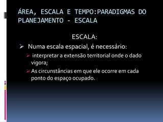 ÁREA, ESCALA E TEMPO:PARADIGMAS DO
PLANEJAMENTO - ESCALA

                ESCALA:
 Numa escala espacial, é necessário:
   interpretar a extensão territorial onde o dado
    vigora;
   As circunstâncias em que ele ocorre em cada
    ponto do espaço ocupado.
 