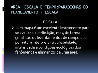 ÁREA, ESCALA E TEMPO:PARADIGMAS DO
PLANEJAMENTO - ESCALA

                    ESCALA:
 Um mapa é um excelente instrumento para
 se avaliar a distribuição, mas, de forma
 geral, são os levantamentos de campo que
 permitem interpretar a variabilidade,
 intensidade e condições ecológicas dos
 fenômenos e elementos de uma área.
 