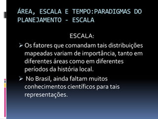 ÁREA, ESCALA E TEMPO:PARADIGMAS DO
PLANEJAMENTO - ESCALA

                   ESCALA:
 Os fatores que comandam tais distribuições
  mapeadas variam de importância, tanto em
  diferentes áreas como em diferentes
  períodos da história local.
 No Brasil, ainda faltam muitos
  conhecimentos científicos para tais
  representações.
 