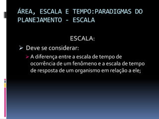 ÁREA, ESCALA E TEMPO:PARADIGMAS DO
PLANEJAMENTO - ESCALA

                 ESCALA:
 Deve se considerar:
   A diferença entre a escala de tempo de
    ocorrência de um fenômeno e a escala de tempo
    de resposta de um organismo em relação a ele;
 