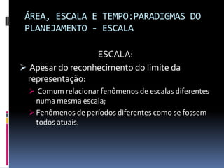 ÁREA, ESCALA E TEMPO:PARADIGMAS DO
 PLANEJAMENTO - ESCALA

                  ESCALA:
 Apesar do reconhecimento do limite da
 representação:
   Comum relacionar fenômenos de escalas diferentes
    numa mesma escala;
   Fenômenos de períodos diferentes como se fossem
    todos atuais.
 
