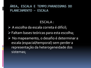 ÁREA, ESCALA E TEMPO:PARADIGMAS DO
 PLANEJAMENTO – ESCALA


                     ESCALA :
 A escolha da escala correta é difícil;
 Faltam bases teóricas para esta escolha;
 No mapeamento, o desafio é determinar a
 escala (espacial/temporal) sem perder a
 representação da heterogeneidade dos
  sistemas;
 