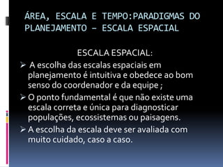 ÁREA, ESCALA E TEMPO:PARADIGMAS DO
 PLANEJAMENTO – ESCALA ESPACIAL

               ESCALA ESPACIAL:
 A escolha das escalas espaciais em
  planejamento é intuitiva e obedece ao bom
  senso do coordenador e da equipe ;
 O ponto fundamental é que não existe uma
  escala correta e única para diagnosticar
  populações, ecossistemas ou paisagens.
 A escolha da escala deve ser avaliada com
  muito cuidado, caso a caso.
 