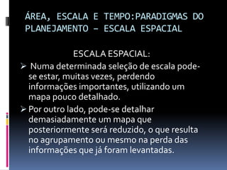 ÁREA, ESCALA E TEMPO:PARADIGMAS DO
 PLANEJAMENTO – ESCALA ESPACIAL

              ESCALA ESPACIAL:
 Numa determinada seleção de escala pode-
  se estar, muitas vezes, perdendo
  informações importantes, utilizando um
  mapa pouco detalhado.
 Por outro lado, pode-se detalhar
  demasiadamente um mapa que
  posteriormente será reduzido, o que resulta
  no agrupamento ou mesmo na perda das
  informações que já foram levantadas.
 