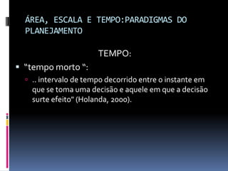 ÁREA, ESCALA E TEMPO:PARADIGMAS DO
  PLANEJAMENTO

                       TEMPO:
 “tempo morto “:
   .. intervalo de tempo decorrido entre o instante em
    que se toma uma decisão e aquele em que a decisão
    surte efeito" (Holanda, 2000).
 