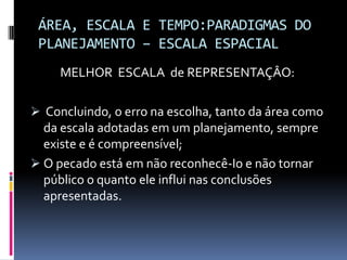 ÁREA, ESCALA E TEMPO:PARADIGMAS DO
 PLANEJAMENTO – ESCALA ESPACIAL
     MELHOR ESCALA de REPRESENTAÇÂO:

 Concluindo, o erro na escolha, tanto da área como
  da escala adotadas em um planejamento, sempre
  existe e é compreensível;
 O pecado está em não reconhecê-Io e não tornar
  público o quanto ele influi nas conclusões
  apresentadas.
 