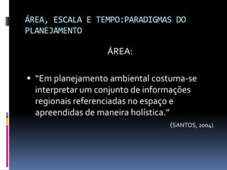 ÁREA, ESCALA E TEMPO:PARADIGMAS DO
PLANEJAMENTO

                    ÁREA:

 “Em planejamento ambiental costuma-se
  interpretar um conjunto de informações
  regionais referenciadas no espaço e
  apreendidas de maneira holística.”
                                       (SANTOS, 2004)
 