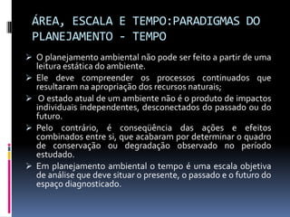 ÁREA, ESCALA E TEMPO:PARADIGMAS DO
 PLANEJAMENTO - TEMPO
 O planejamento ambiental não pode ser feito a partir de uma
    leitura estática do ambiente.
   Ele deve compreender os processos continuados que
    resultaram na apropriação dos recursos naturais;
    O estado atual de um ambiente não é o produto de impactos
    individuais independentes, desconectados do passado ou do
    futuro.
   Pelo contrário, é conseqüência das ações e efeitos
    combinados entre si, que acabaram por determinar o quadro
    de conservação ou degradação observado no período
    estudado.
   Em planejamento ambiental o tempo é uma escala objetiva
    de análise que deve situar o presente, o passado e o futuro do
    espaço diagnosticado.
 
