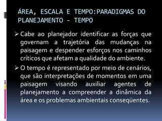ÁREA, ESCALA E TEMPO:PARADIGMAS DO
 PLANEJAMENTO - TEMPO
 Cabe ao planejador identificar as forças que
  governam a trajetória das mudanças na
  paisagem e despender esforços nos caminhos
  críticos que afetam a qualidade do ambiente.
 O tempo é representado por meio de cenários,
  que são interpretações de momentos em uma
  paisagem visando auxiliar agentes de
  planejamento a compreender a dinâmica da
  área e os problemas ambientais conseqüentes.
 