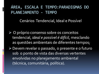 ÁREA, ESCALA E TEMPO:PARADIGMAS DO
 PLANEJAMENTO - TEMPO
      Cenários Tendencial, Ideal e Possível

 O próprio consenso sobre os conceitos
 tendencial, ideal e possível é difícil, mesclando
 as questões ambientais de diferentes tempos;
 Devem revelar o passado, o presente e o futuro
  sob o ponto de vista das diversas vertentes
  envolvidas no planejamento ambiental
  (técnica, comunitária, política).
 