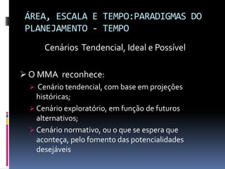 ÁREA, ESCALA E TEMPO:PARADIGMAS DO
 PLANEJAMENTO - TEMPO
      Cenários Tendencial, Ideal e Possível

 O MMA reconhece:
   Cenário tendencial, com base em projeções
    históricas;
   Cenário exploratório, em função de futuros
    alternativos;
   Cenário normativo, ou o que se espera que
    aconteça, pelo fomento das potencialidades
    desejáveis
 