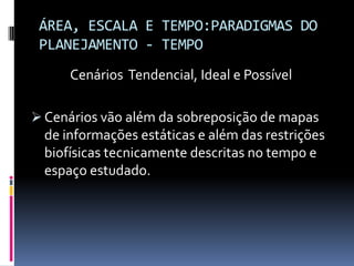 ÁREA, ESCALA E TEMPO:PARADIGMAS DO
 PLANEJAMENTO - TEMPO
      Cenários Tendencial, Ideal e Possível

 Cenários vão além da sobreposição de mapas
  de informações estáticas e além das restrições
  biofísicas tecnicamente descritas no tempo e
  espaço estudado.
 