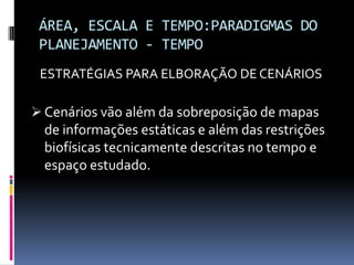 ÁREA, ESCALA E TEMPO:PARADIGMAS DO
 PLANEJAMENTO - TEMPO
 ESTRATÉGIAS PARA ELBORAÇÃO DE CENÁRIOS

 Cenários vão além da sobreposição de mapas
  de informações estáticas e além das restrições
  biofísicas tecnicamente descritas no tempo e
  espaço estudado.
 