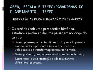 ÁREA, ESCALA E TEMPO:PARADIGMAS DO
 PLANEJAMENTO - TEMPO
  ESTRATÉGIAS PARA ELBORAÇÃO DE CENÁRIOS

 Os cenários sob uma perspectiva histórica,
  estudam a evolução de uma paisagem ao longo do
  tempo:
   Pressupõe-se que o entendimento do passado permite
    compreender o presente e indicar tendências e
    velocidades de transformações futuras no meio;
   Seria, portanto, um poderoso instrumento de decisão;
   No entanto, essa construção pode resultar em
    diferentes respostas.
 