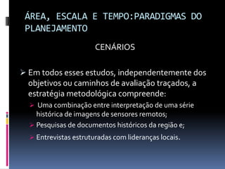 ÁREA, ESCALA E TEMPO:PARADIGMAS DO
 PLANEJAMENTO
                       CENÁRIOS

 Em todos esses estudos, independentemente dos
  objetivos ou caminhos de avaliação traçados, a
  estratégia metodológica compreende:
   Uma combinação entre interpretação de uma série
    histórica de imagens de sensores remotos;
   Pesquisas de documentos históricos da região e;
   Entrevistas estruturadas com lideranças locais.
 