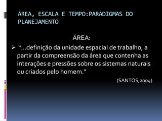 ÁREA, ESCALA E TEMPO:PARADIGMAS DO
  PLANEJAMENTO

                       ÁREA:
 “...definição da unidade espacial de trabalho, a
 partir da compreensão da área que contenha as
 interações e pressões sobre os sistemas naturais
 ou criados pelo homem.”
                                     (SANTOS,2004)
 