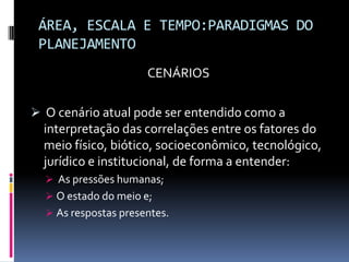 ÁREA, ESCALA E TEMPO:PARADIGMAS DO
 PLANEJAMENTO
                      CENÁRIOS

 O cenário atual pode ser entendido como a
  interpretação das correlações entre os fatores do
  meio físico, biótico, socioeconômico, tecnológico,
  jurídico e institucional, de forma a entender:
   As pressões humanas;
   O estado do meio e;
   As respostas presentes.
 