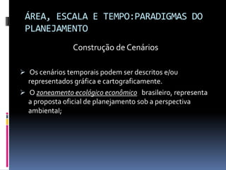ÁREA, ESCALA E TEMPO:PARADIGMAS DO
 PLANEJAMENTO
                Construção de Cenários

 Os cenários temporais podem ser descritos e/ou
  representados gráfica e cartograficamente.
 O zoneamento ecológico econômico brasileiro, representa
  a proposta oficial de planejamento sob a perspectiva
  ambientaI;
 