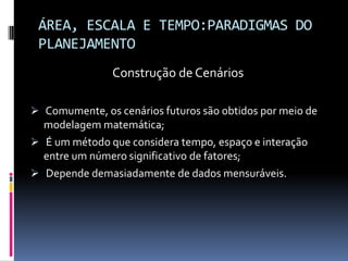 ÁREA, ESCALA E TEMPO:PARADIGMAS DO
 PLANEJAMENTO
               Construção de Cenários

 Comumente, os cenários futuros são obtidos por meio de
  modelagem matemática;
 É um método que considera tempo, espaço e interação
  entre um número significativo de fatores;
 Depende demasiadamente de dados mensuráveis.
 