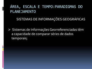 ÁREA, ESCALA E TEMPO:PARADIGMAS DO
 PLANEJAMENTO
     SISTEMAS DE INFORMAÇÕES GEOGRÁFICAS

 Sistemas de Informações Georreferenciadas têm
  a capacidade de comparar séries de dados
  temporais;
 