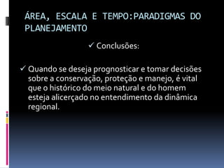 ÁREA, ESCALA E TEMPO:PARADIGMAS DO
 PLANEJAMENTO
                   Conclusões:

 Quando se deseja prognosticar e tomar decisões
  sobre a conservação, proteção e manejo, é vital
  que o histórico do meio natural e do homem
  esteja alicerçado no entendimento da dinâmica
  regional.
 