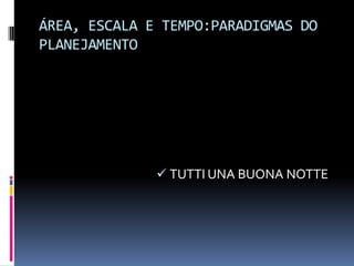 ÁREA, ESCALA E TEMPO:PARADIGMAS DO
PLANEJAMENTO




               TUTTI UNA BUONA NOTTE
 