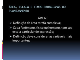 ÁREA, ESCALA E TEMPO:PARADIGMAS DO
PLANEJAMENTO

                    ÁREA:
 Definição da área tarefa complexa;
 Cada fenômeno, físico ou humano, tem sua
 escala particular de expressão;
 Definição deve considerar as variáveis mais
 importantes;
 