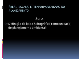 ÁREA, ESCALA E TEMPO:PARADIGMAS DO
  PLANEJAMENTO

                      ÁREA:
 Definição da bacia hidrográfica como unidade
  de planejamento ambiental;
 