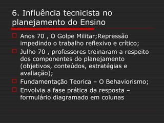 6. Influência tecnicista no
planejamento do Ensino
 Anos 70 , O Golpe Militar;Repressão
impedindo o trabalho reflexivo e crítico;
 Julho 70 , professores treinaram a respeito
dos componentes do planejamento
(objetivos, conteúdos, estratégias e
avaliação);
 Fundamentação Teorica – O Behaviorismo;
 Envolvia a fase prática da resposta –
formulário diagramado em colunas
 