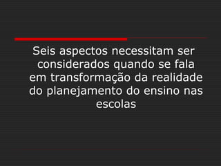 Seis aspectos necessitam ser
considerados quando se fala
em transformação da realidade
do planejamento do ensino nas
escolas
 