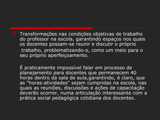  Transformações nas condições objetivas de trabalho
do professor na escola, garantindo espaços nos quais
os docentes possam-se reunir e discutir o próprio
trabalho, problematizando-o, como um meio para o
seu próprio aperfeiçoamento.
É praticamente impossível falar em processo de
planejamento para docentes que permanecem 40
horas dentro da sala de aula,garantindo, é claro, que
as "horas-atividades" sejam cumpridas na escola, nas
quais as reuniões, discussões e ações de capacitação
deverão ocorrer, numa articulação interessante com a
prática social pedagógica cotidiana dos docentes.
 