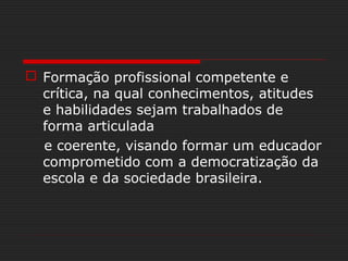  Formação profissional competente e
crítica, na qual conhecimentos, atitudes
e habilidades sejam trabalhados de
forma articulada
e coerente, visando formar um educador
comprometido com a democratização da
escola e da sociedade brasileira.
 