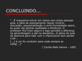 CONCLUINDO...
“...É impossível entrar em classe sem antes planejar
aula, a idéia de planejamento requer horário,
discussão, esquematização e certa formalidade assim,
as aulas vão ganhar qualidade e eficiência. O
professor fica mais seguro e logo percebe a diferença
na aprendizagem e até na disciplina...O plano de aula
dá abertura para lidar com o imprevisível sem perder
o pé...
[...] é um fio condutor para onde sempre se
volta[...]”
( Cecilia Mate Hanna – USP)
 