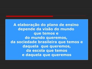 A elaboração do plano de ensino
depende da visão do mundo
que temos e
do mundo queremos,
da sociedade brasileira que temos e
daquela que queremos,
da escola que temos
e daquela que queremos
 