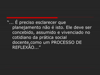“... É preciso esclarecer que
planejamento não é isto. Ele deve ser
concebido, assumido e vivenciado no
cotidiano da prática social
docente,como um PROCESSO DE
REFLEXÃO...”
 