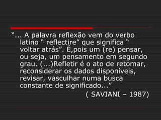 “... A palavra reflexão vem do verbo
latino “ reflectire” que significa “
voltar atrás”. É,pois um (re) pensar,
ou seja, um pensamento em segundo
grau. (...)Refletir é o ato de retomar,
reconsiderar os dados disponíveis,
revisar, vasculhar numa busca
constante de significado...”
( SAVIANI – 1987)
 