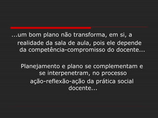 ...um bom plano não transforma, em si, a
realidade da sala de aula, pois ele depende
da competência-compromisso do docente...
Planejamento e plano se complementam e
se interpenetram, no processo
ação-reflexão-ação da prática social
docente...
 