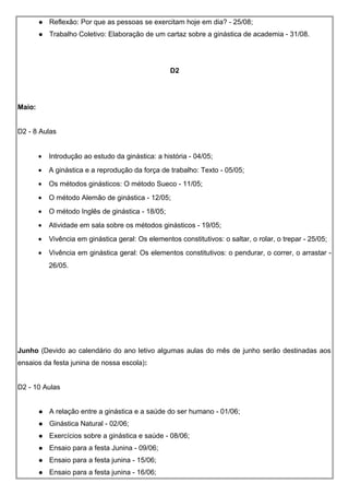  Reflexão: Por que as pessoas se exercitam hoje em dia? - 25/08;
 Trabalho Coletivo: Elaboração de um cartaz sobre a ginástica de academia - 31/08.
D2
Maio:
D2 - 8 Aulas
• Introdução ao estudo da ginástica: a história - 04/05;
• A ginástica e a reprodução da força de trabalho: Texto - 05/05;
• Os métodos ginásticos: O método Sueco - 11/05;
• O método Alemão de ginástica - 12/05;
• O método Inglês de ginástica - 18/05;
• Atividade em sala sobre os métodos ginásticos - 19/05;
• Vivência em ginástica geral: Os elementos constitutivos: o saltar, o rolar, o trepar - 25/05;
• Vivência em ginástica geral: Os elementos constitutivos: o pendurar, o correr, o arrastar -
26/05.
Junho (Devido ao calendário do ano letivo algumas aulas do mês de junho serão destinadas aos
ensaios da festa junina de nossa escola):
D2 - 10 Aulas
 A relação entre a ginástica e a saúde do ser humano - 01/06;
 Ginástica Natural - 02/06;
 Exercícios sobre a ginástica e saúde - 08/06;
 Ensaio para a festa Junina - 09/06;
 Ensaio para a festa junina - 15/06;
 Ensaio para a festa junina - 16/06;
 