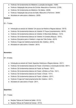 Vivência: Os fundamentos do Atletismo: a posição de largada - 15/09;
 Vivência: Adaptação das provas de Corrida: Masculino e Feminino - 21/09;
 Vivência: Os fundamentos do Atletismo: Os Saltos - 22/09;
 Vivência: Adaptação das provas de Salto: Masculino e Feminino - 28/09;
 Atividade em sala sobre o Atletismo - 29/09.
Outubro:
D1 - 7 Aulas
 Introdução ao estudo do Voleibol: Um pouco da História e Regras básicas - 05/10;
 Vivência: Os fundamentos básicos do Voleibol: O Toque (Levantamento) - 06/10;
 Vivência: Os fundamentos básicos do Voleibol: A Manchete (Defesa) - 13/10;
 Vivência: Os fundamentos básicos do Voleibol: A Cortada (Ataque) - 19/10;
 Vivência: Educativo para o Voleibol: o Jogo dos Três Cortes - 20/10;
 Vivência: O jogo de Voleibol propriamente dito: Coletivo - 26/10;
 Atividade em sala sobre o Voleibol - 26/10.
Novembro:
D1 - 8 Aulas
 Introdução ao estudo do Futsal: Aspectos Históricos e Regras básicas - 03/11;
 Vivência: Os fundamentos básicos do Futsal: o Controle e a Condução de bola - 09/11;
 Vivência: Os fundamentos básicos do Futsal: os Passes - 10/11;
 Vivência: Os fundamentos básicos do Futsal: o Drible e a Finta - 16/11;
 Vivência: Os fundamentos básicos do Futsal: o Chute - 17/11;
 Vivência: Os fundamentos básicos do Futsal: o Goleiro - 23/11;
 Vivência: O jogo de Futsal propriamente dito: Coletivo - 24/11;
 Atividade em sala sobre o Futsal - 24/11.
Dezembro:
D1 - 7 Aulas
 Noções Táticas do Futebol de Salão - 01/12;
 Noções Táticas do Futebol de Campo - 07/12;
 