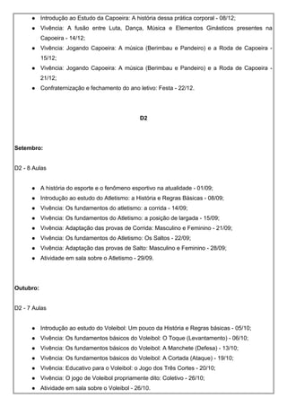  Introdução ao Estudo da Capoeira: A história dessa prática corporal - 08/12;
 Vivência: A fusão entre Luta, Dança, Música e Elementos Ginásticos presentes na
Capoeira - 14/12;
 Vivência: Jogando Capoeira: A música (Berimbau e Pandeiro) e a Roda de Capoeira -
15/12;
 Vivência: Jogando Capoeira: A música (Berimbau e Pandeiro) e a Roda de Capoeira -
21/12;
 Confraternização e fechamento do ano letivo: Festa - 22/12.
D2
Setembro:
D2 - 8 Aulas
 A história do esporte e o fenômeno esportivo na atualidade - 01/09;
 Introdução ao estudo do Atletismo: a História e Regras Básicas - 08/09;
 Vivência: Os fundamentos do atletismo: a corrida - 14/09;
 Vivência: Os fundamentos do Atletismo: a posição de largada - 15/09;
 Vivência: Adaptação das provas de Corrida: Masculino e Feminino - 21/09;
 Vivência: Os fundamentos do Atletismo: Os Saltos - 22/09;
 Vivência: Adaptação das provas de Salto: Masculino e Feminino - 28/09;
 Atividade em sala sobre o Atletismo - 29/09.
Outubro:
D2 - 7 Aulas
 Introdução ao estudo do Voleibol: Um pouco da História e Regras básicas - 05/10;
 Vivência: Os fundamentos básicos do Voleibol: O Toque (Levantamento) - 06/10;
 Vivência: Os fundamentos básicos do Voleibol: A Manchete (Defesa) - 13/10;
 Vivência: Os fundamentos básicos do Voleibol: A Cortada (Ataque) - 19/10;
 Vivência: Educativo para o Voleibol: o Jogo dos Três Cortes - 20/10;
 Vivência: O jogo de Voleibol propriamente dito: Coletivo - 26/10;
 Atividade em sala sobre o Voleibol - 26/10.
 
