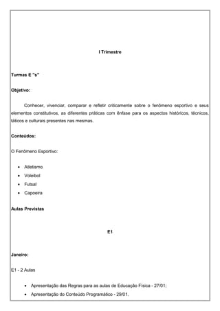 I Trimestre
Turmas E "s"
Objetivo:
Conhecer, vivenciar, comparar e refletir criticamente sobre o fenômeno esportivo e seus
elementos constitutivos, as diferentes práticas com ênfase para os aspectos históricos, técnicos,
táticos e culturais presentes nas mesmas.
Conteúdos:
O Fenômeno Esportivo:
• Atletismo
• Voleibol
• Futsal
• Capoeira
Aulas Previstas
E1
Janeiro:
E1 - 2 Aulas
• Apresentação das Regras para as aulas de Educação Física - 27/01;
• Apresentação do Conteúdo Programático - 29/01.
 