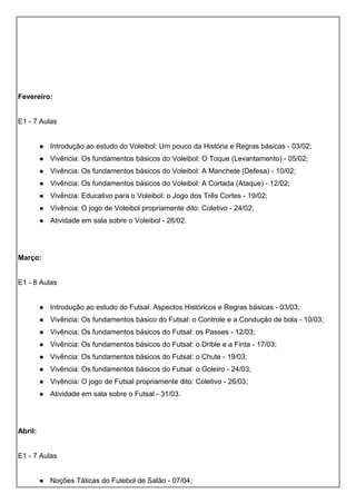 Fevereiro:
E1 - 7 Aulas
 Introdução ao estudo do Voleibol: Um pouco da História e Regras básicas - 03/02;
 Vivência: Os fundamentos básicos do Voleibol: O Toque (Levantamento) - 05/02;
 Vivência: Os fundamentos básicos do Voleibol: A Manchete (Defesa) - 10/02;
 Vivência: Os fundamentos básicos do Voleibol: A Cortada (Ataque) - 12/02;
 Vivência: Educativo para o Voleibol: o Jogo dos Três Cortes - 19/02;
 Vivência: O jogo de Voleibol propriamente dito: Coletivo - 24/02;
 Atividade em sala sobre o Voleibol - 26/02.
Março:
E1 - 8 Aulas
 Introdução ao estudo do Futsal: Aspectos Históricos e Regras básicas - 03/03;
 Vivência: Os fundamentos básico do Futsal: o Controle e a Condução de bola - 10/03;
 Vivência: Os fundamentos básicos do Futsal: os Passes - 12/03;
 Vivência: Os fundamentos básicos do Futsal: o Drible e a Finta - 17/03;
 Vivência: Os fundamentos básicos do Futsal: o Chute - 19/03;
 Vivência: Os fundamentos básicos do Futsal: o Goleiro - 24/03;
 Vivência: O jogo de Futsal propriamente dito: Coletivo - 26/03;
 Atividade em sala sobre o Futsal - 31/03.
Abril:
E1 - 7 Aulas
 Noções Táticas do Futebol de Salão - 07/04;
 