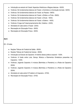  Introdução ao estudo do Futsal: Aspectos Históricos e Regras básicas - 02/03;
 Vivência: Os fundamentos básicos do Futsal: o Controle e a Condução de bola - 02/03;
 Vivência: Os fundamentos básicos do Futsal: os Passes - 09/03;
 Vivência: Os fundamentos básicos do Futsal: o Drible e a Finta - 09/03;
 Vivência: Os fundamentos básicos do Futsal: o Chute - 16/03;
 Vivência: Os fundamentos básicos do Futsal: o Goleiro - 16/03;
 Vivência: O jogo de Futsal propriamente dito: Coletivo - 23/03;
 Atividade em sala sobre o Futsal - 23/03;
 Recreação em Educação Física - 30/03;
 Recreação em Educação Física - 30/03.
Abril:
E2 - 8 Aulas
 Noções Táticas do Futebol de Salão - 06/04;
 Noções Táticas do Futebol de Campo - 06/04;
 Introdução ao Estudo da Capoeira: A história dessa prática corporal - 13/04;
 Vivência: A fusão entre Luta, Dança, Música e Elementos Ginásticos presentes na
Capoeira - 13/04;
 Vivência: Jogando Capoeira: A música (Berimbau e Pandeiro) e a Roda de Capoeira -
20/04;
 Vivência: Jogando Capoeira: A música (Berimbau e Pandeiro) e a Roda de Capoeira -
20/04;
 Atividade em sala sobre O Futebol e A Capoeira - 27/04;
 Recreação em Educação Física - 27/03.
 