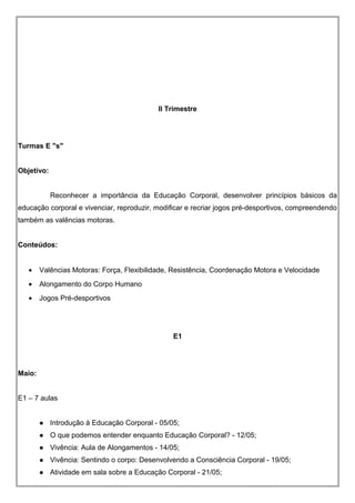 II Trimestre
Turmas E "s"
Objetivo:
Reconhecer a importância da Educação Corporal, desenvolver princípios básicos da
educação corporal e vivenciar, reproduzir, modificar e recriar jogos pré-desportivos, compreendendo
também as valências motoras.
Conteúdos:
• Valências Motoras: Força, Flexibilidade, Resistência, Coordenação Motora e Velocidade
• Alongamento do Corpo Humano
• Jogos Pré-desportivos
E1
Maio:
E1 – 7 aulas
 Introdução à Educação Corporal - 05/05;
 O que podemos entender enquanto Educação Corporal? - 12/05;
 Vivência: Aula de Alongamentos - 14/05;
 Vivência: Sentindo o corpo: Desenvolvendo a Consciência Corporal - 19/05;
 Atividade em sala sobre a Educação Corporal - 21/05;
 