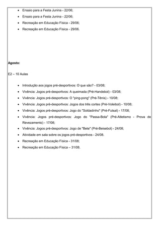 • Ensaio para a Festa Junina - 22/06;
• Ensaio para a Festa Junina - 22/06;
• Recreação em Educação Física - 29/06;
• Recreação em Educação Física - 29/06.
Agosto:
E2 – 10 Aulas
• Introdução aos jogos pré-desportivos: O que são? - 03/08;
• Vivência: Jogos pré-desportivos: A queimada (Pré-Handebol) - 03/08;
• Vivência: Jogos pré-desportivos: O "ping-pong" (Pré-Tênis) - 10/08;
• Vivência: Jogos pré-desportivos: Jogos dos três cortes (Pré-Voleibol) - 10/08;
• Vivência: Jogos pré-desportivos: Jogo do "Soldadinho" (Pré-Futsal) - 17/08;
• Vivência: Jogos pré-desportivos: Jogo do "Passa-Bola" (Pré-Atletismo - Prova de
Revezamento) - 17/08;
• Vivência: Jogos pré-desportivos: Jogo de "Bete" (Pré-Beisebol) - 24/08;
• Atividade em sala sobre os jogos pré-desportivos - 24/08.
• Recreação em Educação Física - 31/08;
• Recreação em Educação Física – 31/08.
 
