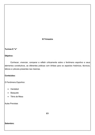 III Trimestre
Turmas E "s"
Objetivo:
Conhecer, vivenciar, comparar e refletir criticamente sobre o fenômeno esportivo e seus
elementos constitutivos, as diferentes práticas com ênfase para os aspectos históricos, técnicos,
táticos e culturais presentes nas mesmas.
Conteúdos:
O Fenômeno Esportivo:
• Handebol
• Basquete
• Tênis de Mesa
Aulas Previstas
E1
Setembro:
 